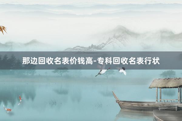 那边回收名表价钱高-专科回收名表行状